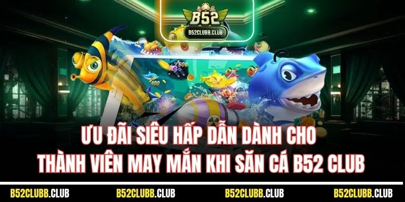 Ưu đãi siêu hấp dẫn dành cho thành viên may mắn khi săn cá B52 Club